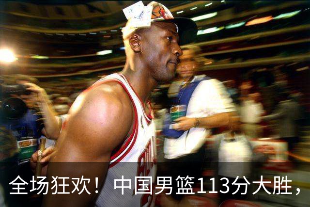 全场狂欢！中国男篮113分大胜，全面得分，背后隐藏惊喜
