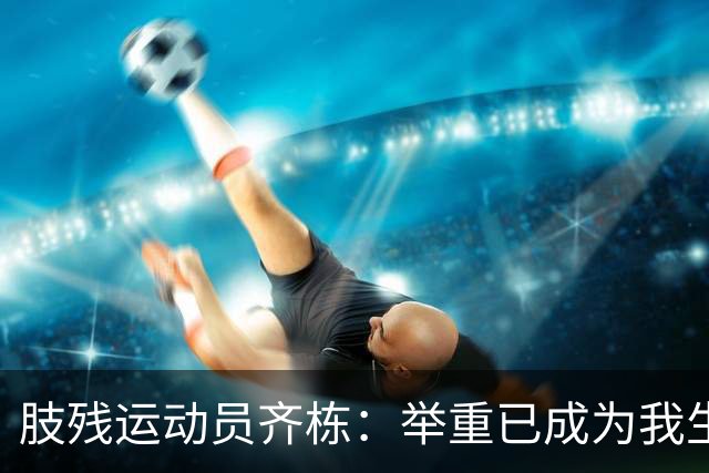 肢残运动员齐栋：举重已成为我生命中不可或缺的一部分